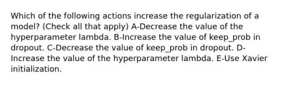 Which of the following actions increase the regularization of a model? (Check all that apply) A-Decrease the value of the hyperparameter lambda. B-Increase the value of keep_prob in dropout. C-Decrease the value of keep_prob in dropout. D-Increase the value of the hyperparameter lambda. E-Use Xavier initialization.