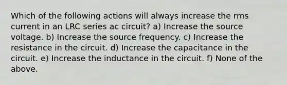 Which of the following actions will always increase the rms current in an LRC series ac circuit? a) Increase the source voltage. b) Increase the source frequency. c) Increase the resistance in the circuit. d) Increase the capacitance in the circuit. e) Increase the inductance in the circuit. f) None of the above.