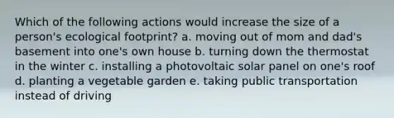 Which of the following actions would increase the size of a person's ecological footprint? a. moving out of mom and dad's basement into one's own house b. turning down the thermostat in the winter c. installing a photovoltaic solar panel on one's roof d. planting a vegetable garden e. taking public transportation instead of driving