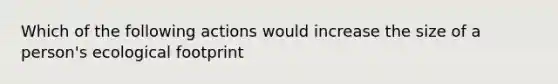 Which of the following actions would increase the size of a person's ecological footprint