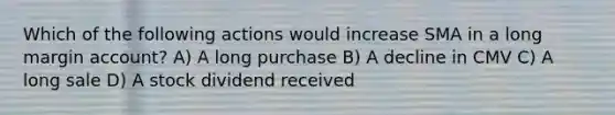 Which of the following actions would increase SMA in a long margin account? A) A long purchase B) A decline in CMV C) A long sale D) A stock dividend received