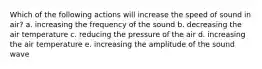 Which of the following actions will increase the speed of sound in air? a. increasing the frequency of the sound b. decreasing the air temperature c. reducing the pressure of the air d. increasing the air temperature e. increasing the amplitude of the sound wave