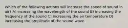 Which of the following actions will increase the speed of sound in air? A) increasing the wavelength of the sound B) increasing the frequency of the sound C) increasing the air temperature D) increasing the amplitude of the sound wave.