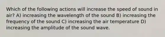 Which of the following actions will increase the speed of sound in air? A) increasing the wavelength of the sound B) increasing the frequency of the sound C) increasing the air temperature D) increasing the amplitude of the sound wave.