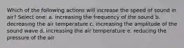 Which of the following actions will increase the speed of sound in air? Select one: a. increasing the frequency of the sound b. decreasing the air temperature c. increasing the amplitude of the sound wave d. increasing the air temperature e. reducing the pressure of the air