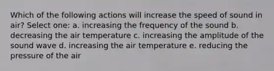 Which of the following actions will increase the speed of sound in air? Select one: a. increasing the frequency of the sound b. decreasing the air temperature c. increasing the amplitude of the sound wave d. increasing the air temperature e. reducing the pressure of the air