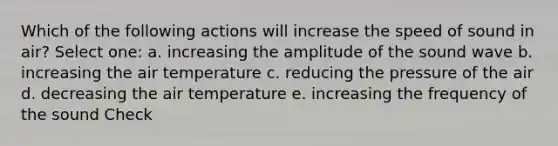 Which of the following actions will increase the speed of sound in air? Select one: a. increasing the amplitude of the sound wave b. increasing the air temperature c. reducing the pressure of the air d. decreasing the air temperature e. increasing the frequency of the sound Check