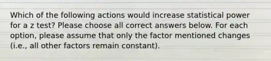 Which of the following actions would increase statistical power for a z test? Please choose all correct answers below. For each option, please assume that only the factor mentioned changes (i.e., all other factors remain constant).