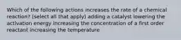 Which of the following actions increases the rate of a chemical reaction? (select all that apply) adding a catalyst lowering the activation energy increasing the concentration of a first order reactant increasing the temperature