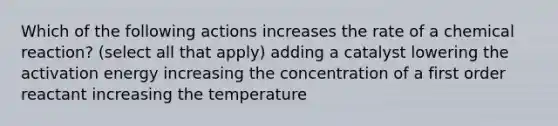 Which of the following actions increases the rate of a chemical reaction? (select all that apply) adding a catalyst lowering the activation energy increasing the concentration of a first order reactant increasing the temperature