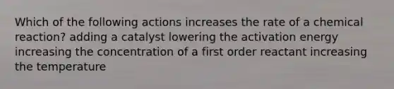 Which of the following actions increases the rate of a chemical reaction? adding a catalyst lowering the activation energy increasing the concentration of a first order reactant increasing the temperature