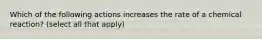 Which of the following actions increases the rate of a chemical reaction? (select all that apply)