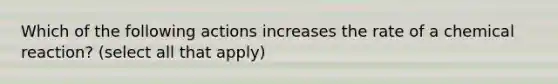 Which of the following actions increases the rate of a chemical reaction? (select all that apply)