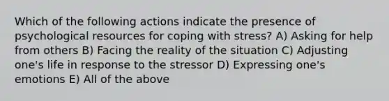 Which of the following actions indicate the presence of psychological resources for coping with stress? A) Asking for help from others B) Facing the reality of the situation C) Adjusting one's life in response to the stressor D) Expressing one's emotions E) All of the above