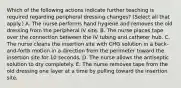 Which of the following actions indicate further teaching is required regarding peripheral dressing changes? (Select all that apply.) A. The nurse performs hand hygiene and removes the old dressing from the peripheral IV site. B. The nurse places tape over the connection between the IV tubing and catheter hub. C. The nurse cleans the insertion site with CHG solution in a back-and-forth motion in a direction from the perimeter toward the insertion site for 10 seconds. D. The nurse allows the antiseptic solution to dry completely. E. The nurse removes tape from the old dressing one layer at a time by pulling toward the insertion site.