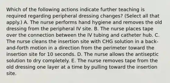 Which of the following actions indicate further teaching is required regarding peripheral dressing changes? (Select all that apply.) A. The nurse performs hand hygiene and removes the old dressing from the peripheral IV site. B. The nurse places tape over the connection between the IV tubing and catheter hub. C. The nurse cleans the insertion site with CHG solution in a back-and-forth motion in a direction from the perimeter toward the insertion site for 10 seconds. D. The nurse allows the antiseptic solution to dry completely. E. The nurse removes tape from the old dressing one layer at a time by pulling toward the insertion site.