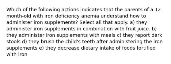 Which of the following actions indicates that the parents of a 12-month-old with iron deficiency anemia understand how to administer iron supplements? Select all that apply. a) they administer iron supplements in combination with fruit juice. b) they administer iron supplements with meals c) they report dark stools d) they brush the child's teeth after administering the iron supplements e) they decrease dietary intake of foods fortified with iron