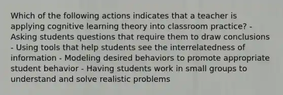 Which of the following actions indicates that a teacher is applying cognitive learning theory into classroom practice? - Asking students questions that require them to draw conclusions - Using tools that help students see the interrelatedness of information - Modeling desired behaviors to promote appropriate student behavior - Having students work in small groups to understand and solve realistic problems