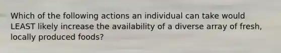 Which of the following actions an individual can take would LEAST likely increase the availability of a diverse array of fresh, locally produced foods?