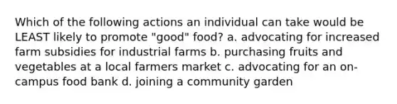 Which of the following actions an individual can take would be LEAST likely to promote "good" food? a. advocating for increased farm subsidies for industrial farms b. purchasing fruits and vegetables at a local farmers market c. advocating for an on-campus food bank d. joining a community garden