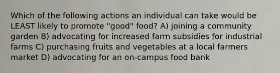 Which of the following actions an individual can take would be LEAST likely to promote "good" food? A) joining a community garden B) advocating for increased farm subsidies for industrial farms C) purchasing fruits and vegetables at a local farmers market D) advocating for an on-campus food bank