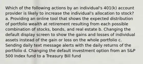 Which of the following actions by an individual's 401(k) account provider is likely to increase the individual's allocation to stock? a. Providing an online tool that shows the expected distribution of portfolio wealth at retirement resulting from each possible combination of stocks, bonds, and real estate b. Changing the default display screen to show the gains and losses of individual assets instead of the gain or loss on the whole portfolio c. Sending daily text message alerts with the daily returns of the portfolio d. Changing the default investment option from an S&P 500 Index fund to a Treasury Bill fund