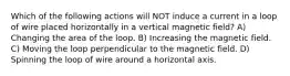 Which of the following actions will NOT induce a current in a loop of wire placed horizontally in a vertical magnetic field? A) Changing the area of the loop. B) Increasing the magnetic field. C) Moving the loop perpendicular to the magnetic field. D) Spinning the loop of wire around a horizontal axis.