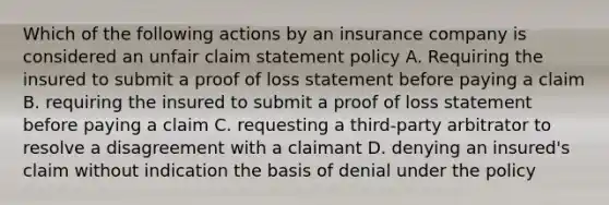 Which of the following actions by an insurance company is considered an unfair claim statement policy A. Requiring the insured to submit a proof of loss statement before paying a claim B. requiring the insured to submit a proof of loss statement before paying a claim C. requesting a third-party arbitrator to resolve a disagreement with a claimant D. denying an insured's claim without indication the basis of denial under the policy