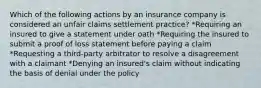 Which of the following actions by an insurance company is considered an unfair claims settlement practice? *Requiring an insured to give a statement under oath *Requiring the insured to submit a proof of loss statement before paying a claim *Requesting a third-party arbitrator to resolve a disagreement with a claimant *Denying an insured's claim without indicating the basis of denial under the policy