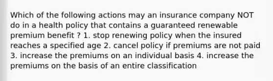 Which of the following actions may an insurance company NOT do in a health policy that contains a guaranteed renewable premium benefit ? 1. stop renewing policy when the insured reaches a specified age 2. cancel policy if premiums are not paid 3. increase the premiums on an individual basis 4. increase the premiums on the basis of an entire classification