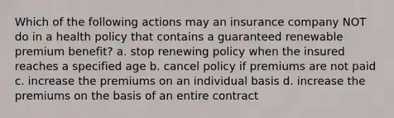 Which of the following actions may an insurance company NOT do in a health policy that contains a guaranteed renewable premium benefit? a. stop renewing policy when the insured reaches a specified age b. cancel policy if premiums are not paid c. increase the premiums on an individual basis d. increase the premiums on the basis of an entire contract