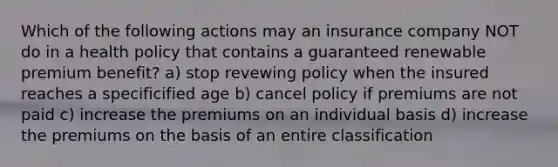 Which of the following actions may an insurance company NOT do in a health policy that contains a guaranteed renewable premium benefit? a) stop revewing policy when the insured reaches a specificified age b) cancel policy if premiums are not paid c) increase the premiums on an individual basis d) increase the premiums on the basis of an entire classification