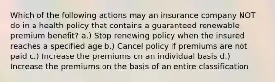 Which of the following actions may an insurance company NOT do in a health policy that contains a guaranteed renewable premium benefit? a.) Stop renewing policy when the insured reaches a specified age b.) Cancel policy if premiums are not paid c.) Increase the premiums on an individual basis d.) Increase the premiums on the basis of an entire classification