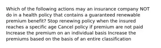 Which of the following actions may an insurance company NOT do in a health policy that contains a guaranteed renewable premium benefit? Stop renewing policy when the insured reaches a specific age Cancel policy if premium are not paid Increase the premium on an individual basis Increase the premiums based on the basis of an entire classification