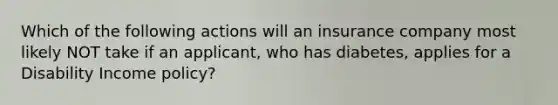 Which of the following actions will an insurance company most likely NOT take if an applicant, who has diabetes, applies for a Disability Income policy?