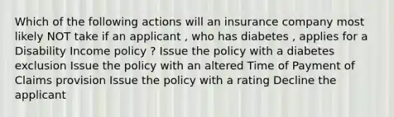 Which of the following actions will an insurance company most likely NOT take if an applicant , who has diabetes , applies for a Disability Income policy ? Issue the policy with a diabetes exclusion Issue the policy with an altered Time of Payment of Claims provision Issue the policy with a rating Decline the applicant