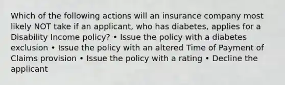 Which of the following actions will an insurance company most likely NOT take if an applicant, who has diabetes, applies for a Disability Income policy? • Issue the policy with a diabetes exclusion • Issue the policy with an altered Time of Payment of Claims provision • Issue the policy with a rating • Decline the applicant