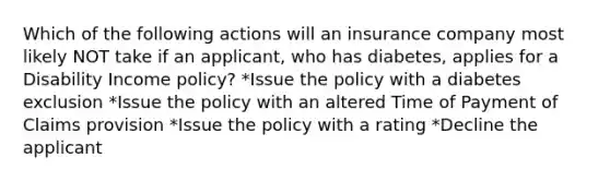 Which of the following actions will an insurance company most likely NOT take if an applicant, who has diabetes, applies for a Disability Income policy? *Issue the policy with a diabetes exclusion *Issue the policy with an altered Time of Payment of Claims provision *Issue the policy with a rating *Decline the applicant