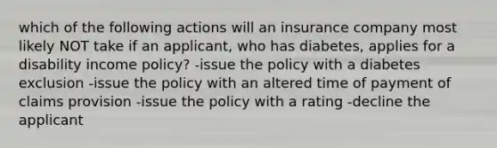 which of the following actions will an insurance company most likely NOT take if an applicant, who has diabetes, applies for a disability income policy? -issue the policy with a diabetes exclusion -issue the policy with an altered time of payment of claims provision -issue the policy with a rating -decline the applicant