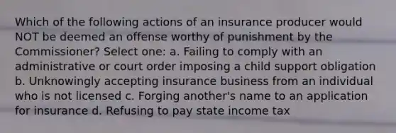 Which of the following actions of an insurance producer would NOT be deemed an offense worthy of punishment by the Commissioner? Select one: a. Failing to comply with an administrative or court order imposing a child support obligation b. Unknowingly accepting insurance business from an individual who is not licensed c. Forging another's name to an application for insurance d. Refusing to pay state income tax