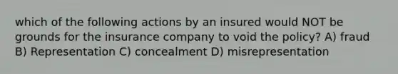 which of the following actions by an insured would NOT be grounds for the insurance company to void the policy? A) fraud B) Representation C) concealment D) misrepresentation