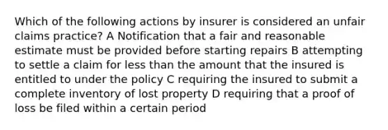 Which of the following actions by insurer is considered an unfair claims practice? A Notification that a fair and reasonable estimate must be provided before starting repairs B attempting to settle a claim for less than the amount that the insured is entitled to under the policy C requiring the insured to submit a complete inventory of lost property D requiring that a proof of loss be filed within a certain period