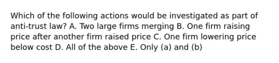 Which of the following actions would be investigated as part of anti-trust law? A. Two large firms merging B. One firm raising price after another firm raised price C. One firm lowering price below cost D. All of the above E. Only (a) and (b)