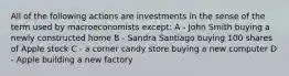 All of the following actions are investments in the sense of the term used by macroeconomists except: A - John Smith buying a newly constructed home B - Sandra Santiago buying 100 shares of Apple stock C - a corner candy store buying a new computer D - Apple building a new factory