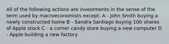 All of the following actions are investments in the sense of the term used by macroeconomists except: A - John Smith buying a newly constructed home B - Sandra Santiago buying 100 shares of Apple stock C - a corner candy store buying a new computer D - Apple building a new factory