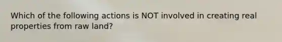 Which of the following actions is NOT involved in creating real properties from raw land?