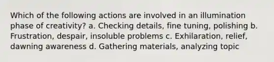 Which of the following actions are involved in an illumination phase of creativity? a. Checking details, fine tuning, polishing b. Frustration, despair, insoluble problems c. Exhilaration, relief, dawning awareness d. Gathering materials, analyzing topic