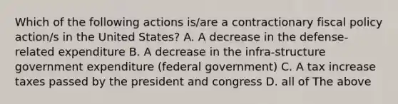 Which of the following actions is/are a contractionary fiscal policy action/s in the United States? A. A decrease in the defense-related expenditure B. A decrease in the infra-structure government expenditure (federal government) C. A tax increase taxes passed by the president and congress D. all of The above