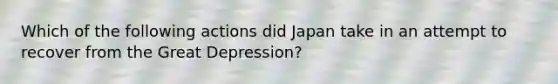 Which of the following actions did Japan take in an attempt to recover from the Great Depression?