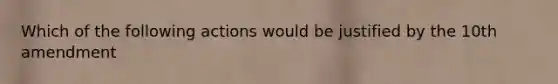 Which of the following actions would be justified by the 10th amendment